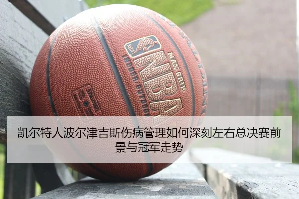 凯尔特人波尔津吉斯伤病管理如何深刻左右总决赛前景与冠军走势