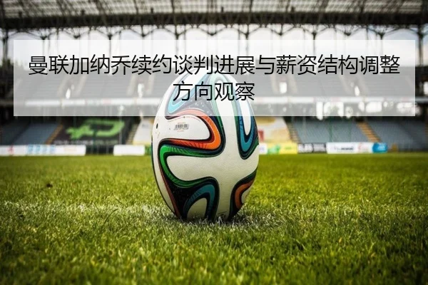 曼联加纳乔续约谈判进展与薪资结构调整方向观察