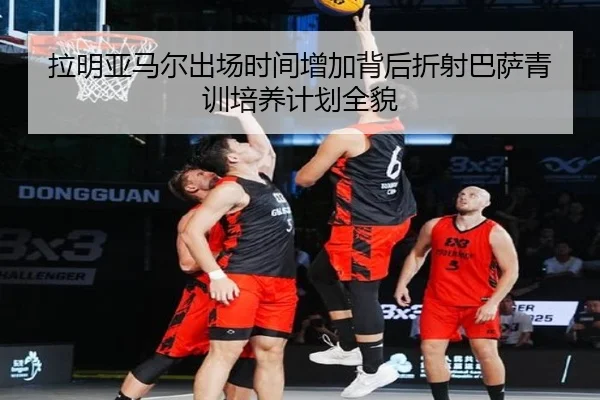 拉明亚马尔出场时间增加背后折射巴萨青训培养计划全貌