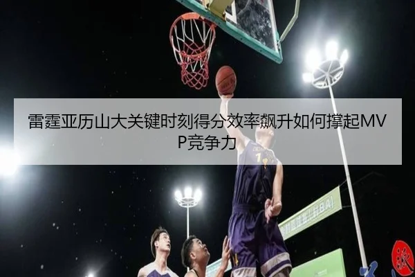 雷霆亚历山大关键时刻得分效率飙升如何撑起MVP竞争力
