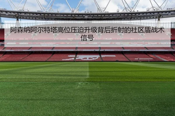 阿森纳阿尔特塔高位压迫升级背后折射的社区盾战术信号